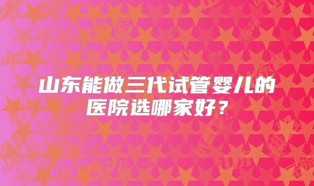 山东能做三代试管婴儿的医院选哪家好?