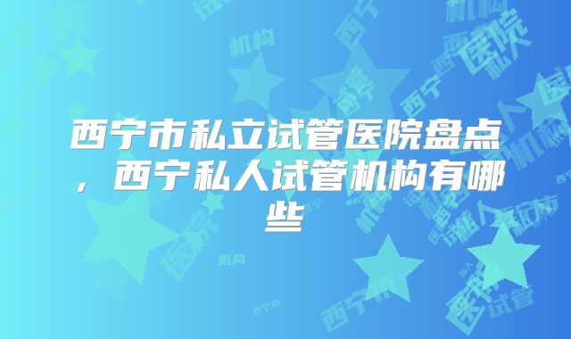 西宁市私立试管医院盘点，西宁私人试管机构有哪些