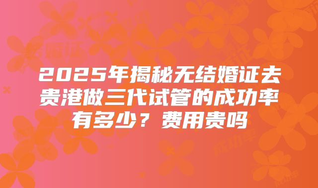 2025年揭秘无结婚证去贵港做三代试管的成功率有多少?费用贵吗