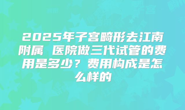 2025年子宫畸形去江南附属 医院做三代试管的费用是多少?费用构成是怎么样的