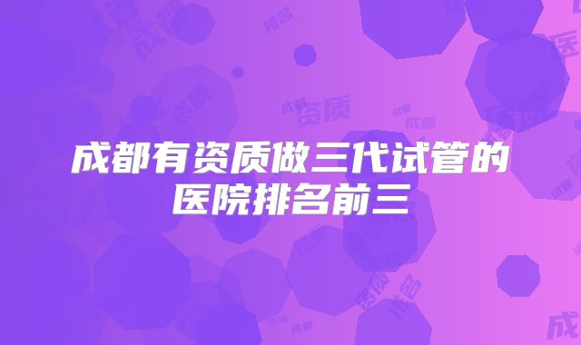 成都有资质做三代试管的医院排名前三