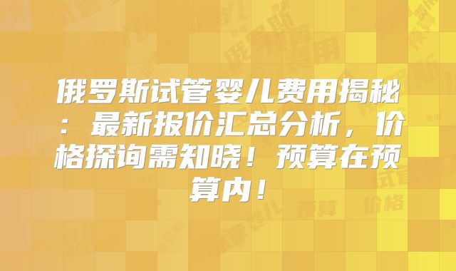 俄罗斯试管婴儿费用揭秘：最新报价汇总分析，价格探询需知晓！预算在预算内！