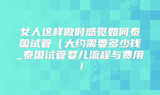 女人这样做时感觉如何泰国试管(大约需要多少钱_泰国试管婴儿流程与费用!