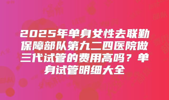 2025年单身女性去联勤保障部队第九二四医院做三代试管的费用高吗?单身试管明细大全