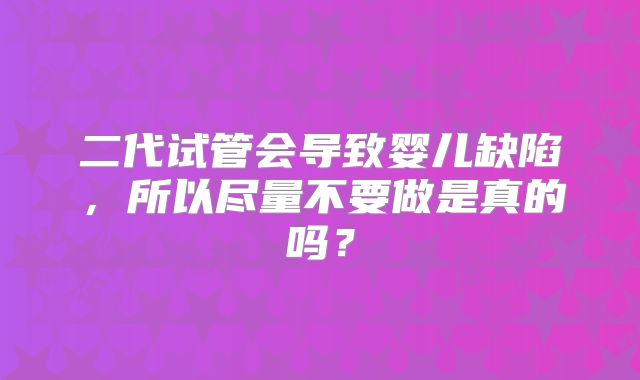 二代试管会导致婴儿缺陷，所以尽量不要做是真的吗？