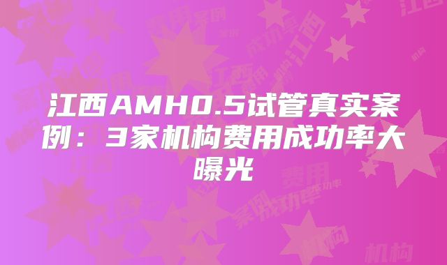 江西AMH0.5试管真实案例：3家机构费用成功率大曝光