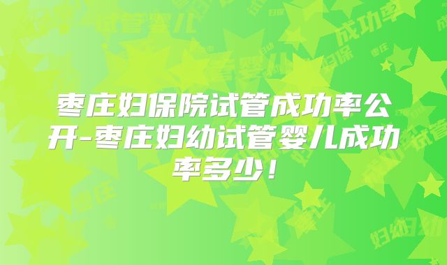 枣庄妇保院试管成功率公开-枣庄妇幼试管婴儿成功率多少！