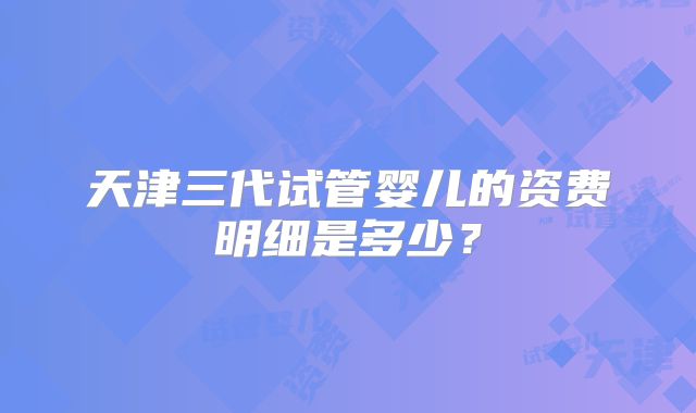 天津三代试管婴儿的资费明细是多少?