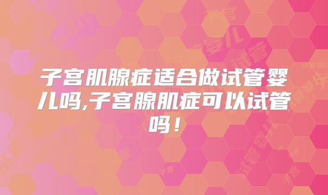 子宫肌腺症适合做试管婴儿吗,子宫腺肌症可以试管吗！