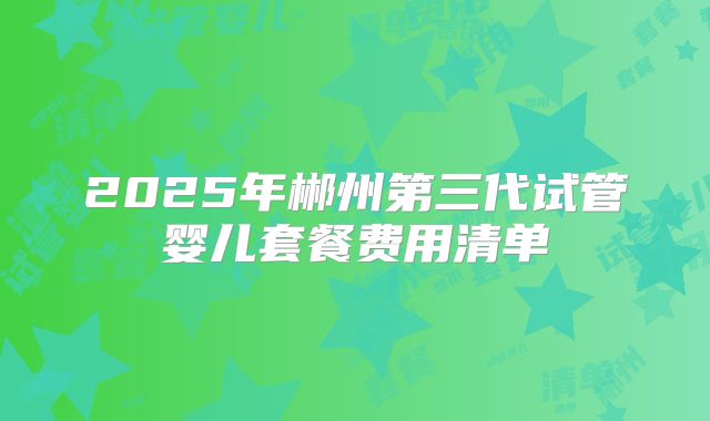 2025年郴州第三代试管婴儿套餐费用清单