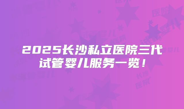 2025长沙私立医院三代试管婴儿服务一览!