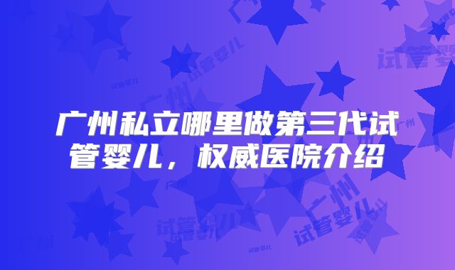 广州私立哪里做第三代试管婴儿，权威医院介绍