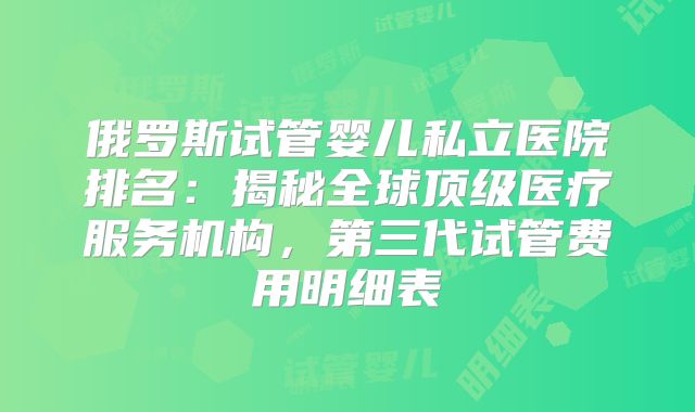 俄罗斯试管婴儿私立医院排名:揭秘全球顶级医疗服务机构,第三代试管费用明细表