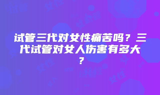 试管三代对女性痛苦吗？三代试管对女人伤害有多大？