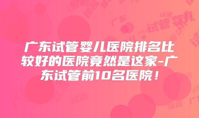 广东试管婴儿医院排名比较好的医院竟然是这家-广东试管前10名医院!