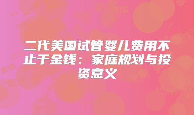 二代美国试管婴儿费用不止于金钱:家庭规划与投资意义