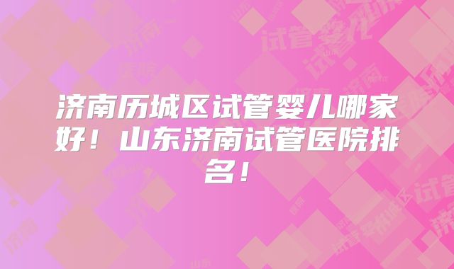 济南历城区试管婴儿哪家好！山东济南试管医院排名！
