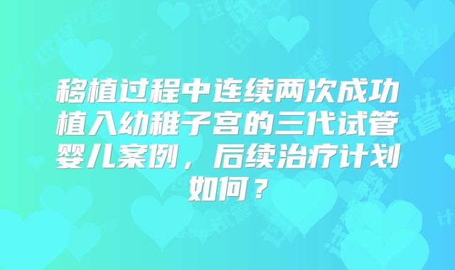 移植过程中连续两次成功植入幼稚子宫的三代试管婴儿案例，后续治疗计划如何？