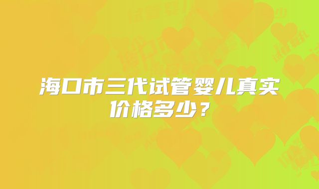 海口市三代试管婴儿真实价格多少?