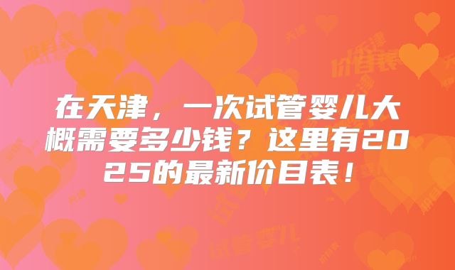 在天津,一次试管婴儿大概需要多少钱?这里有2025的最新价目表!