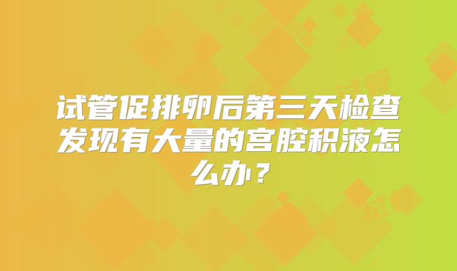 试管促排卵后第三天检查发现有大量的宫腔积液怎么办?