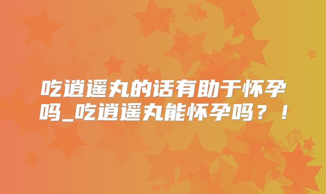 吃逍遥丸的话有助于怀孕吗_吃逍遥丸能怀孕吗?!