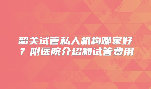 韶关试管私人机构哪家好?附医院介绍和试管费用