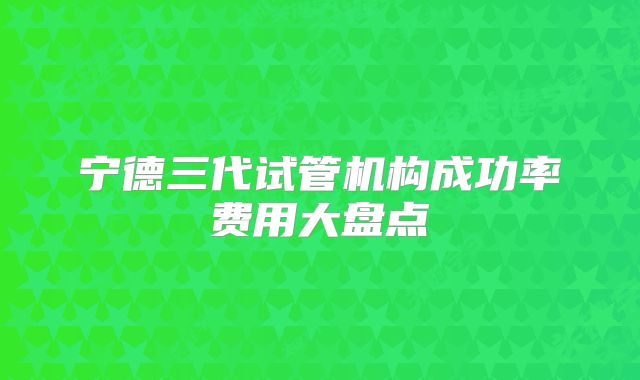 宁德三代试管机构成功率费用大盘点