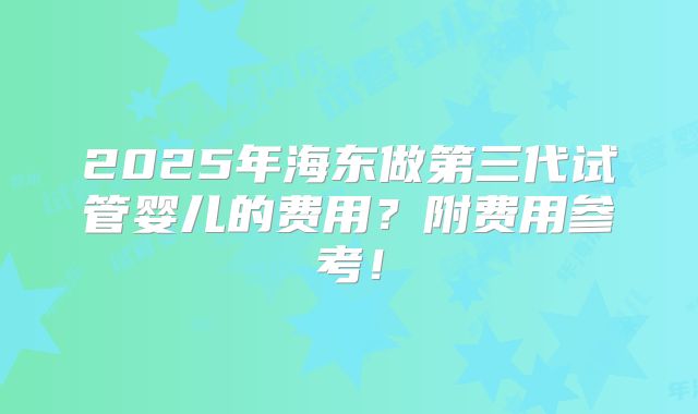 2025年海东做第三代试管婴儿的费用？附费用参考！