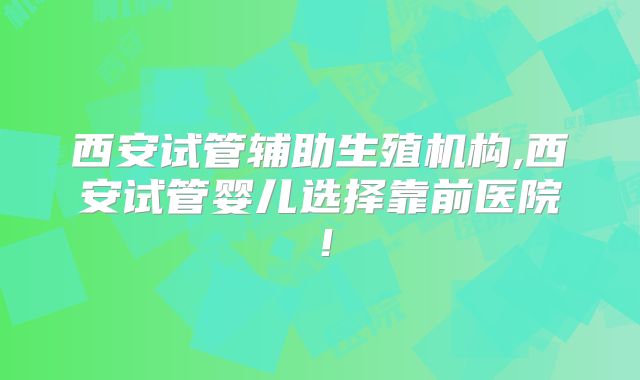 西安试管辅助生殖机构,西安试管婴儿选择靠前医院！