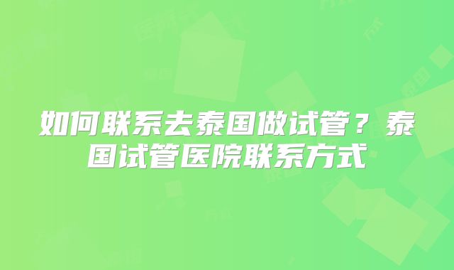 如何联系去泰国做试管?泰国试管医院联系方式