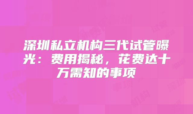 深圳私立机构三代试管曝光：费用揭秘，花费达十万需知的事项
