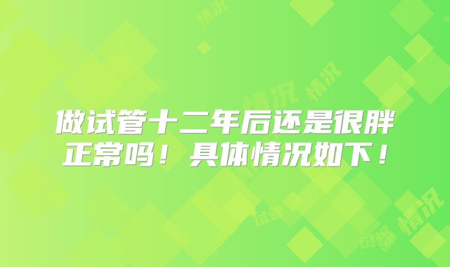 做试管十二年后还是很胖正常吗！具体情况如下！