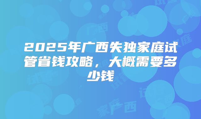 2025年广西失独家庭试管省钱攻略,大概需要多少钱