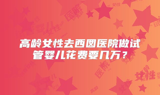 高龄女性去西囡医院做试管婴儿花费要几万？