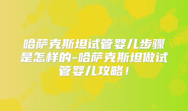 哈萨克斯坦试管婴儿步骤是怎样的-哈萨克斯坦做试管婴儿攻略！