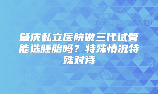 肇庆私立医院做三代试管能选胚胎吗？特殊情况特殊对待