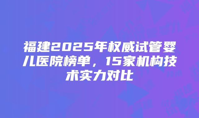 福建2025年权威试管婴儿医院榜单，15家机构技术实力对比
