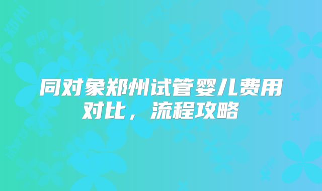 同对象郑州试管婴儿费用对比，流程攻略
