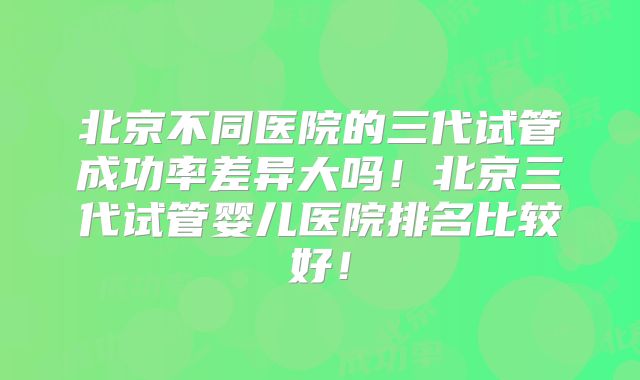 北京不同医院的三代试管成功率差异大吗！北京三代试管婴儿医院排名比较好！