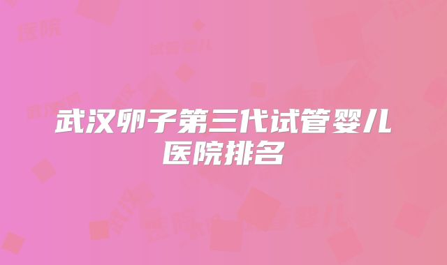 武汉卵子第三代试管婴儿医院排名