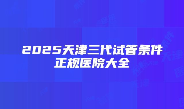 2025天津三代试管条件正规医院大全