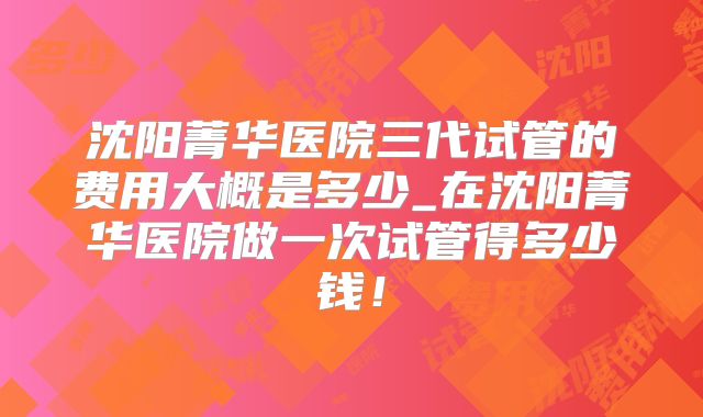 沈阳菁华医院三代试管的费用大概是多少_在沈阳菁华医院做一次试管得多少钱!