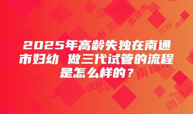 2025年高龄失独在南通市妇幼 做三代试管的流程是怎么样的?