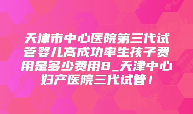 天津市中心医院第三代试管婴儿高成功率生孩子费用是多少费用8_天津中心妇产医院三代试管！