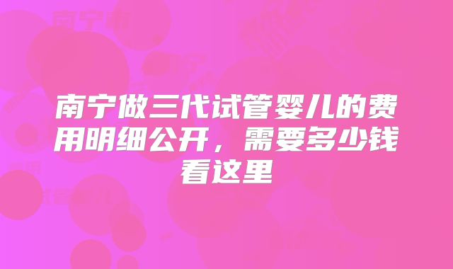 南宁做三代试管婴儿的费用明细公开，需要多少钱看这里