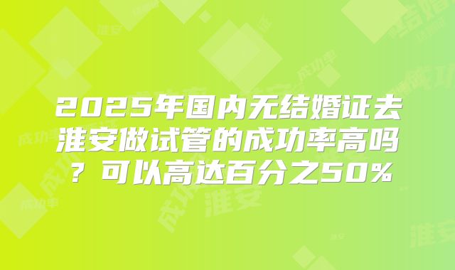 2025年国内无结婚证去淮安做试管的成功率高吗?可以高达百分之50%