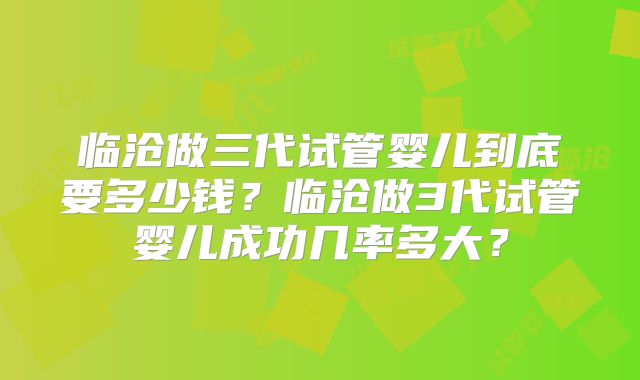 临沧做三代试管婴儿到底要多少钱?临沧做3代试管婴儿成功几率多大?