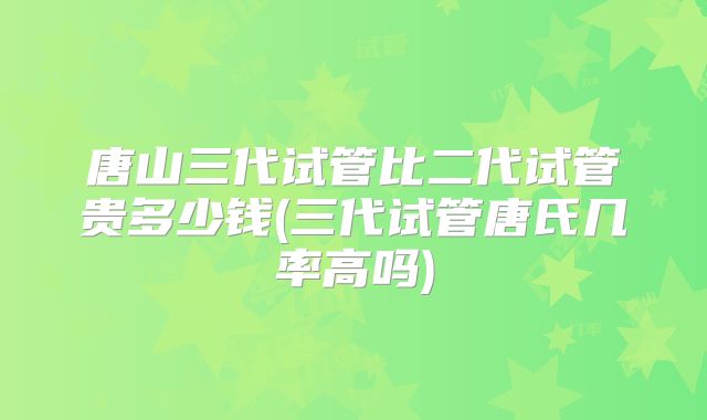 唐山三代试管比二代试管贵多少钱(三代试管唐氏几率高吗)