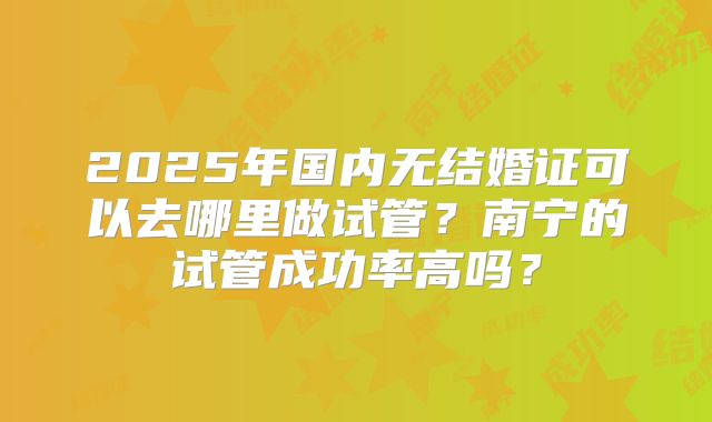 2025年国内无结婚证可以去哪里做试管?南宁的试管成功率高吗?